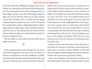 7
THE POETICS OF ARISTOTLE
earlier than Chionides and Magnes, belonged to that country.
Tragedy too is claimed by certain Dorians of the Peloponnese.
In each case they appeal to the evidence of language.The out-
lying villages, they say, are by them called {kappa omega mu
alpha iota}, by the Athenians {delta eta mu iota}: and they
assume that Comedians were so named not from {kappa
omega mu ‘alpha zeta epsilon iota nu}, ‘to revel,’ but because
they wandered from village to village (kappa alpha tau alpha /
kappa omega mu alpha sigma), being excluded contemptu-
ously from the city. They add also that the Dorian word for
‘doing’ is {delta rho alpha nu}, and the Athenian, {pi rho al-
pha tau tau epsilon iota nu}.
This may suffice as to the number and nature of the various
modes of imitation.
IV
Poetry in general seems to have sprung from two causes,
each of them lying deep in our nature. First, the instinct of
imitation is implanted in man from childhood, one differ-
ence between him and other animals being that he is the most
imitative of living creatures, and through imitation learns his
earliest lessons; and no less universal is the pleasure felt in
things imitated. We have evidence of this in the facts of expe-
rience. Objects which in themselves we view with pain, we
delight to contemplate when reproduced with minute fidel-
ity: such as the forms of the most ignoble animals and of
dead bodies.The cause of this again is, that to learn gives the
liveliest pleasure, not only to philosophers but to men in gen-
eral; whose capacity, however, of learning is more limited.
Thus the reason why men enjoy seeing a likeness is, that in
contemplating it they find themselves learning or inferring,
and saying perhaps, ‘Ah, that is he.’ For if you happen not to
have seen the original, the pleasure will be due not to the
imitation as such, but to the execution, the colouring, or some
such other cause.
Imitation, then, is one instinct of our nature. Next, there is
the instinct for ‘harmony’ and rhythm, metres being mani-
festly sections of rhythm. Persons, therefore, starting with
this natural gift developed by degrees their special aptitudes,
till their rude improvisations gave birth to Poetry.
Poetry now diverged in two directions, according to the
individual character of the writers.The graver spirits imitated
 