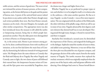8
THE POETICS OF ARISTOTLE
noble actions, and the actions of good men.The more trivial
sort imitated the actions of meaner persons, at first compos-
ing satires, as the former did hymns to the gods and the praises
of famous men. A poem of the satirical kind cannot indeed
be put down to any author earlier than Homer; though many
such writers probably there were. But from Homer onward,
instances can be cited,—his own Margites, for example, and
other similar compositions. The appropriate metre was also
here introduced; hence the measure is still called the iambic
or lampooning measure, being that in which people lam-
pooned one another.Thus the older poets were distinguished
as writers of heroic or of lampooning verse.
As, in the serious style, Homer is pre-eminent among po-
ets, for he alone combined dramatic form with excellence of
imitation, so he too first laid down the main lines of Com-
edy, by dramatising the ludicrous instead of writing personal
satire. His Margites bears the same relation to Comedy that
the Iliad and Odyssey do to Tragedy. But when Tragedy and
Comedy came to light, the two classes of poets still followed
their natural bent: the lampooners became writers of Com-
edy, and the Epic poets were succeeded by Tragedians, since
the drama was a larger and higher form of art.
Whether Tragedy has as yet perfected its proper types or
not; and whether it is to be judged in itself, or in relation also
to the audience,—this raises another question. Be that as it
may,Tragedy—as also Comedy —was at first mere improvi-
sation.The one originated with the authors of the Dithyramb,
the other with those of the phallic songs, which are still in use
in many of our cities.Tragedy advanced by slow degrees; each
new element that showed itself was in turn developed. Hav-
ing passed through many changes, it found its natural form,
and there it stopped.
Aeschylus first introduced a second actor; he diminished
the importance of the Chorus, and assigned the leading part
to the dialogue. Sophocles raised the number of actors to three,
and added scene-painting. Moreover, it was not till late that
the short plot was discarded for one of greater compass, and
the grotesque diction of the earlier satyric form for the stately
manner of Tragedy. The iambic measure then replaced the
trochaic tetrameter, which was originally employed when the
poetry was of the Satyric order, and had greater affinities with
dancing. Once dialogue had come in, Nature herself discov-
 