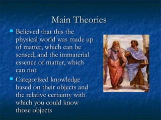 Main Theories   Believed that this the physical world was made up of matter, which can be sensed, and the immaterial essence of matter, which can not  Categorized knowledge based on their objects and the relative certainty with which you could know those objects  