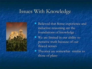 Issues With Knowledge   Believed that Sense experience and inductive reasoning are the foundations of knowledge . We are limited in our ability to perceive truth because of our flawed senses Theories are somewhat  similar to those of plato 