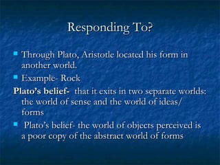 Responding To? Through Plato, Aristotle located his form in another world.  Example- Rock Plato’s belief-   that it exits in two separate worlds: the world of sense and the world of ideas/ forms Plato’s belief- the world of objects perceived is a poor copy of the abstract world of forms  