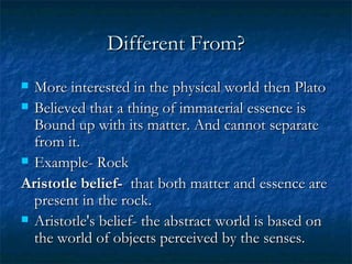 Different From? More interested in the physical world then Plato Believed that a thing of immaterial essence is Bound up with its matter. And cannot separate from it.  Example- Rock Aristotle belief-  that both matter and essence are present in the rock.   Aristotle's belief- the abstract world is based on the world of objects perceived by the senses.  