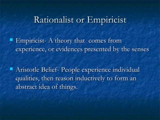 Rationalist or Empiricist Empiricist- A theory that  comes from experience, or evidences presented by the senses Aristotle Belief- People experience individual qualities, then reason inductively to form an abstract idea of things.  