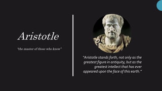 Aristotle
“the master of those who know”
“Aristotle stands forth, not only as the
greatest figure in antiquity, but as the
greatest intellect that has ever
appeared upon the face of this earth.”
 