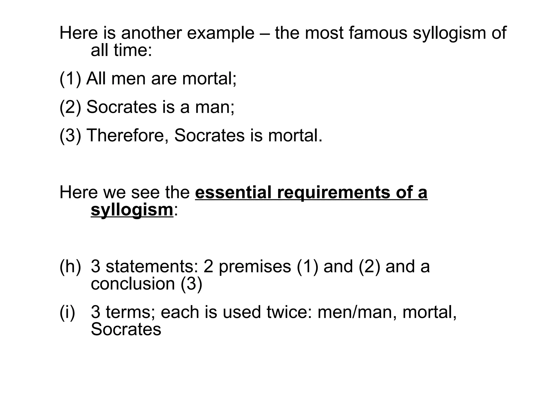 Here is another example – the most famous syllogism of all time:  (1) All men are mortal; (2) Socrates is a man; (3) Therefore, Socrates is mortal.  Here we see the  essential requirements of a syllogism : 3 statements: 2 premises (1) and (2) and a conclusion (3) 3 terms; each is used twice: men/man, mortal, Socrates 