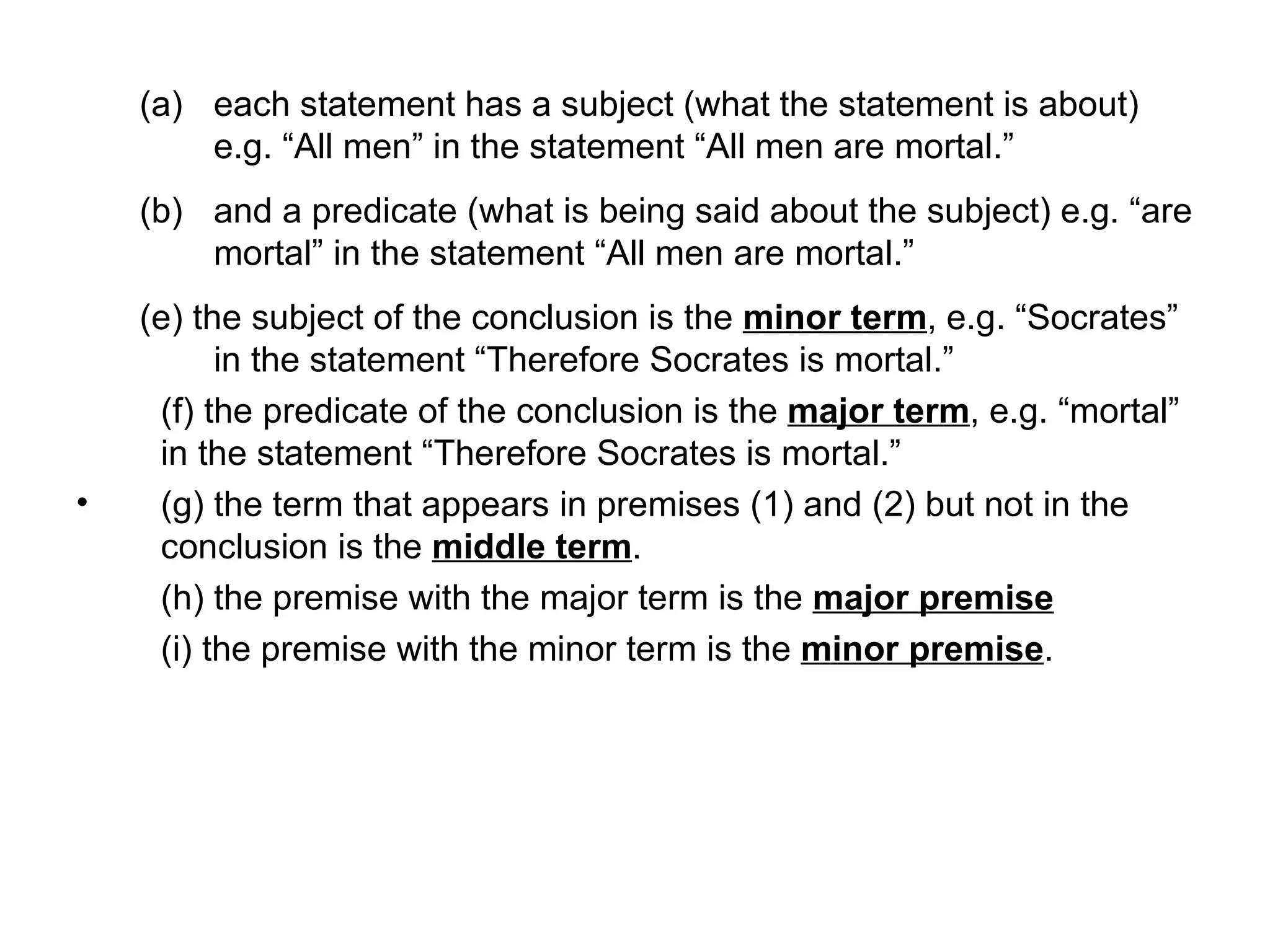 each statement has a subject (what the statement is about) e.g. “All men” in the statement “All men are mortal.” and a predicate (what is being said about the subject) e.g. “are mortal” in the statement “All men are mortal.”  (e) the subject of the conclusion is the  minor term , e.g. “Socrates” in the statement “Therefore Socrates is mortal.”  (f) the predicate of the conclusion is the  major term , e.g. “mortal” in the statement “Therefore Socrates is mortal.”  (g) the term that appears in premises (1) and (2) but not in the conclusion is the  middle term . (h) the premise with the major term is the  major premise (i) the premise with the minor term is the  minor premise . 