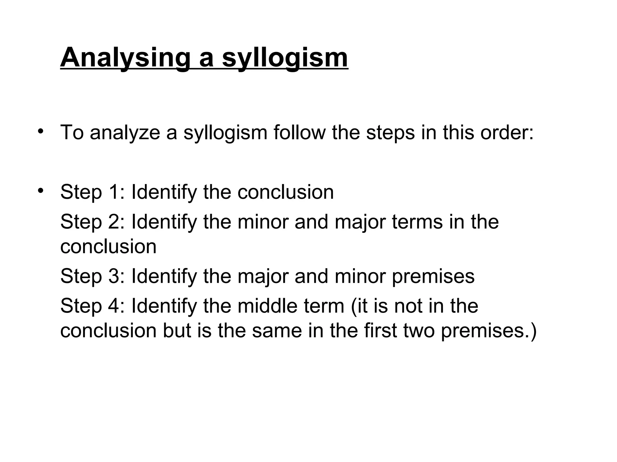 Analysing a syllogism To analyze a syllogism follow the steps in this order: Step 1: Identify the conclusion Step 2: Identify the minor and major terms in the conclusion Step 3: Identify the major and minor premises Step 4: Identify the middle term (it is not in the conclusion but is the same in the first two premises.)  