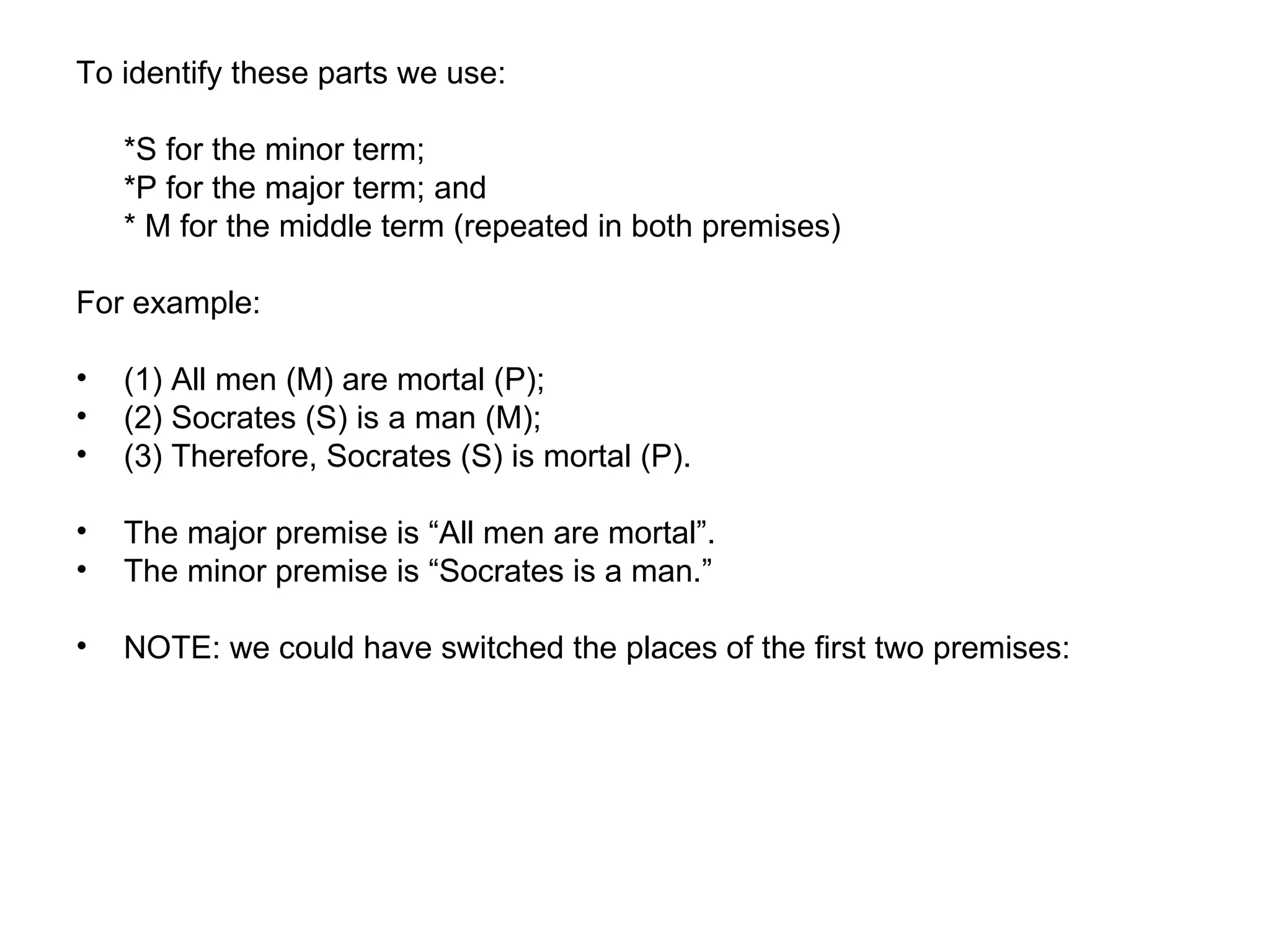 To identify these parts we use: *S for the minor term;  *P for the major term; and  * M for the middle term (repeated in both premises)  For example:  (1) All men (M) are mortal (P); (2) Socrates (S) is a man (M);  (3) Therefore, Socrates (S) is mortal (P).  The major premise is “All men are mortal”.  The minor premise is “Socrates is a man.”  NOTE: we could have switched the places of the first two premises:  