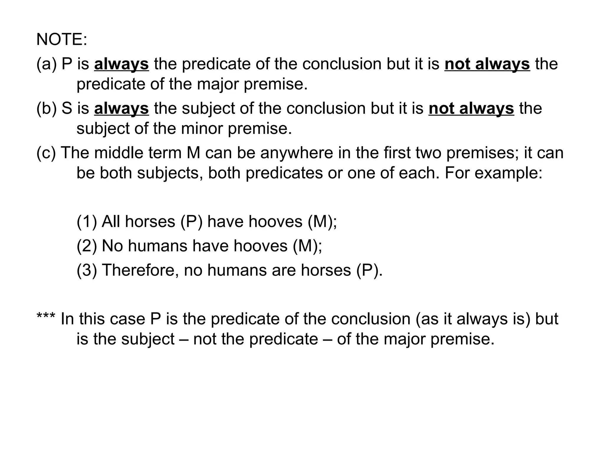 NOTE:  (a) P is  always  the predicate of the conclusion but it is  not always  the predicate of the major premise.  (b) S is  always  the subject of the conclusion but it is  not always  the subject of the minor premise. (c) The middle term M can be anywhere in the first two premises; it can be both subjects, both predicates or one of each. For example:  (1) All horses (P) have hooves (M); (2) No humans have hooves (M); (3) Therefore, no humans are horses (P).  *** In this case P is the predicate of the conclusion (as it always is) but is the subject – not the predicate – of the major premise.  