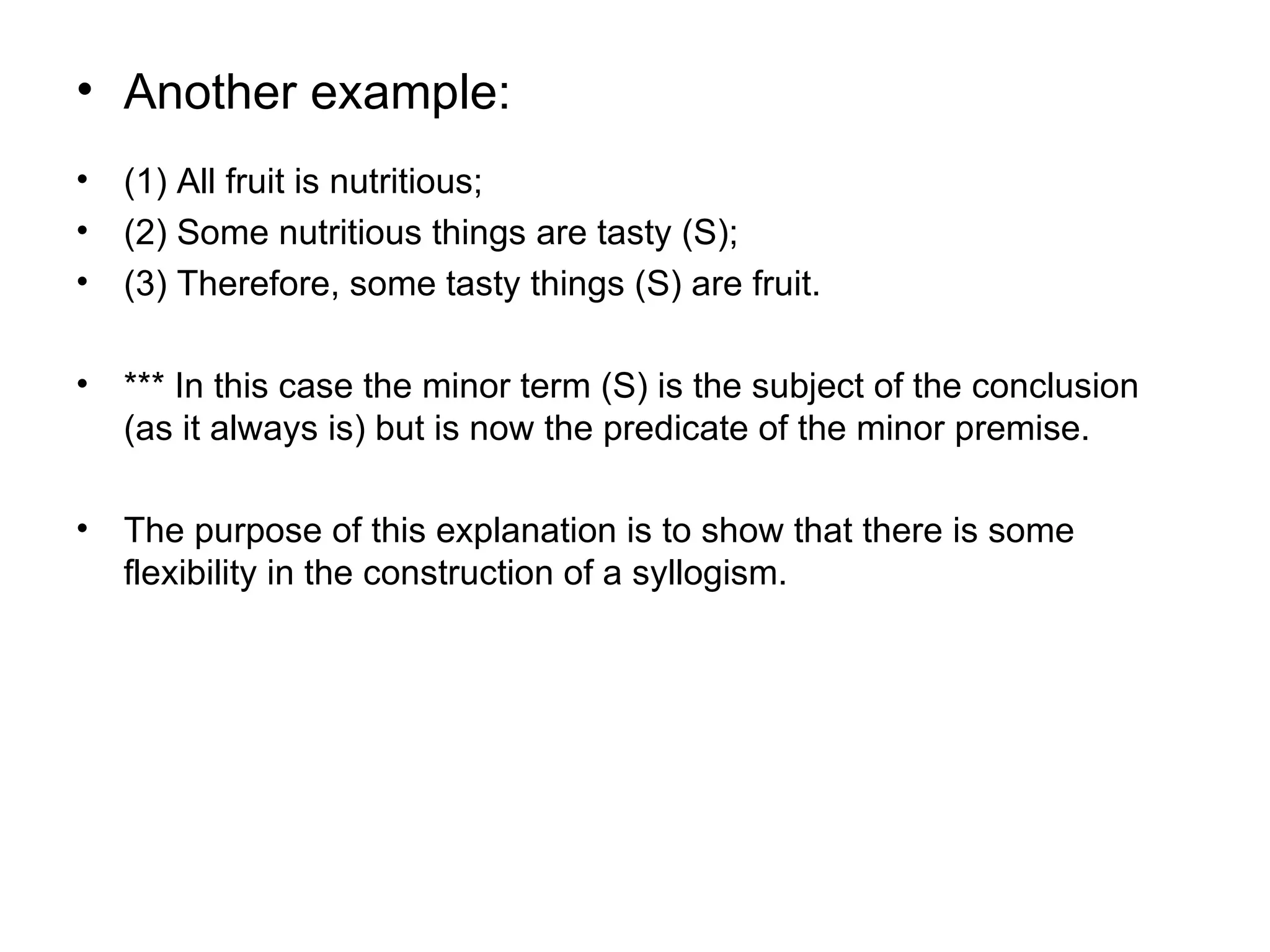 Another example: (1) All fruit is nutritious; (2) Some nutritious things are tasty (S); (3) Therefore, some tasty things (S) are fruit.  *** In this case the minor term (S) is the subject of the conclusion (as it always is) but is now the predicate of the minor premise.  The purpose of this explanation is to show that there is some flexibility in the construction of a syllogism.  