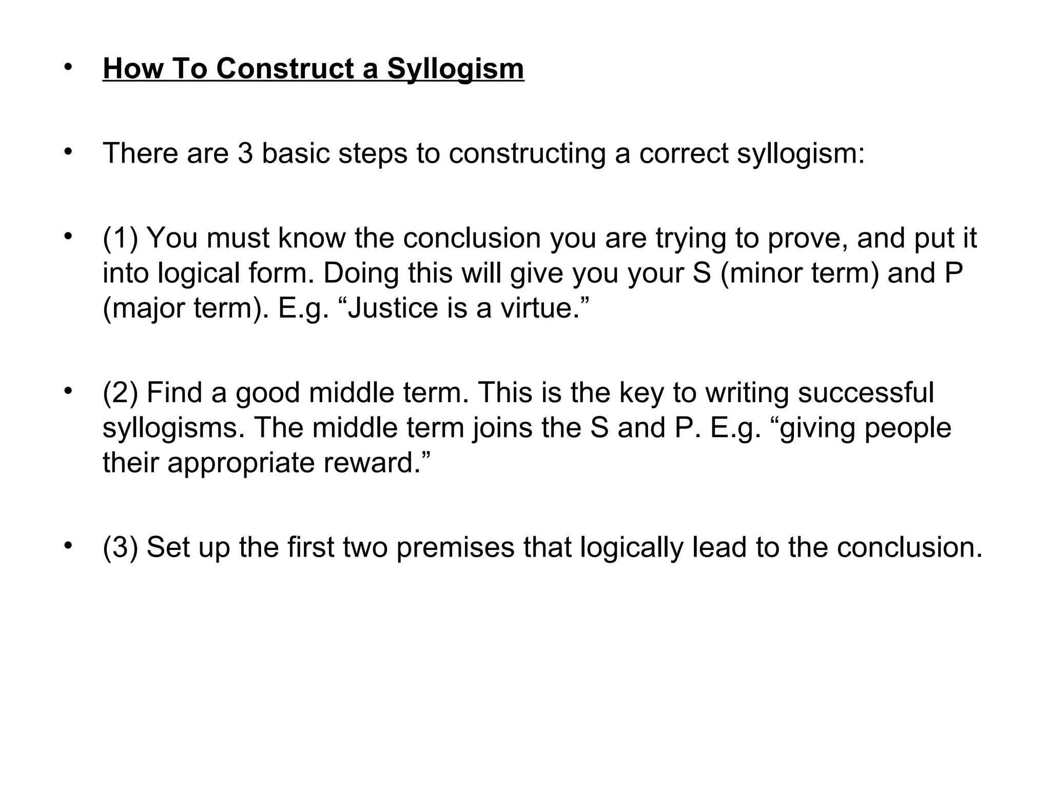 How To Construct a Syllogism   There are 3 basic steps to constructing a correct syllogism: (1) You must know the conclusion you are trying to prove, and put it into logical form. Doing this will give you your S (minor term) and P (major term). E.g. “Justice is a virtue.” (2) Find a good middle term. This is the key to writing successful syllogisms. The middle term joins the S and P. E.g. “giving people their appropriate reward.” (3)  Set up the first two premises that logically lead to the conclusion.  