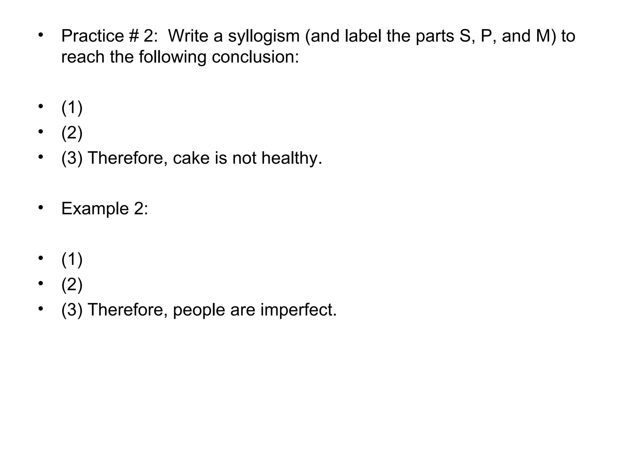 Practice # 2:  Write a syllogism (and label the parts S, P, and M) to reach the following conclusion:  (1) (2) (3) Therefore, cake is not healthy.  Example 2: (1) (2)  (3) Therefore, people are imperfect. 