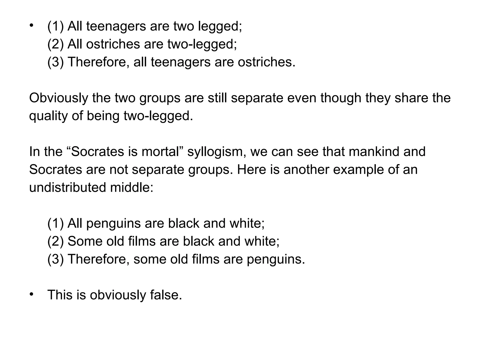 (1) All teenagers are two legged; (2) All ostriches are two-legged; (3) Therefore, all teenagers are ostriches.  Obviously the two groups are still separate even though they share the quality of being two-legged.  In the “Socrates is mortal” syllogism, we can see that mankind and Socrates are not separate groups. Here is another example of an undistributed middle:  (1) All penguins are black and white; (2) Some old films are black and white; (3) Therefore, some old films are penguins.  This is obviously false.  