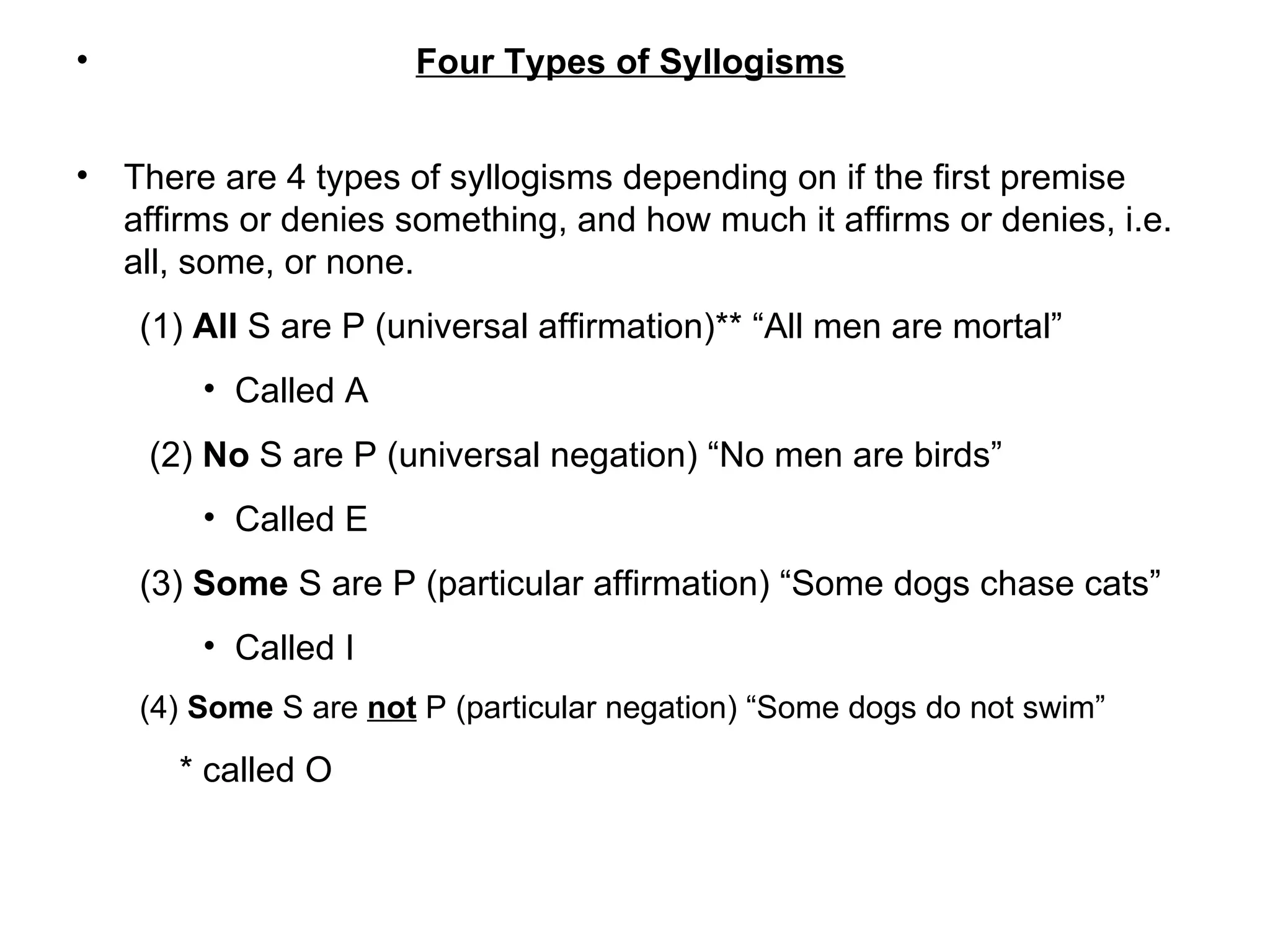 Four Types of Syllogisms There are 4 types of syllogisms depending on if the first premise affirms or denies something, and how much it affirms or denies, i.e. all, some, or none.  (1)  All  S are P (universal affirmation)** “All men are mortal” Called A  (2)  No  S are P (universal negation) “No men are birds” Called E (3)  Some  S are P (particular affirmation) “Some dogs chase cats”  Called I (4)  Some  S are  not  P (particular negation) “Some dogs do not swim” * called O 