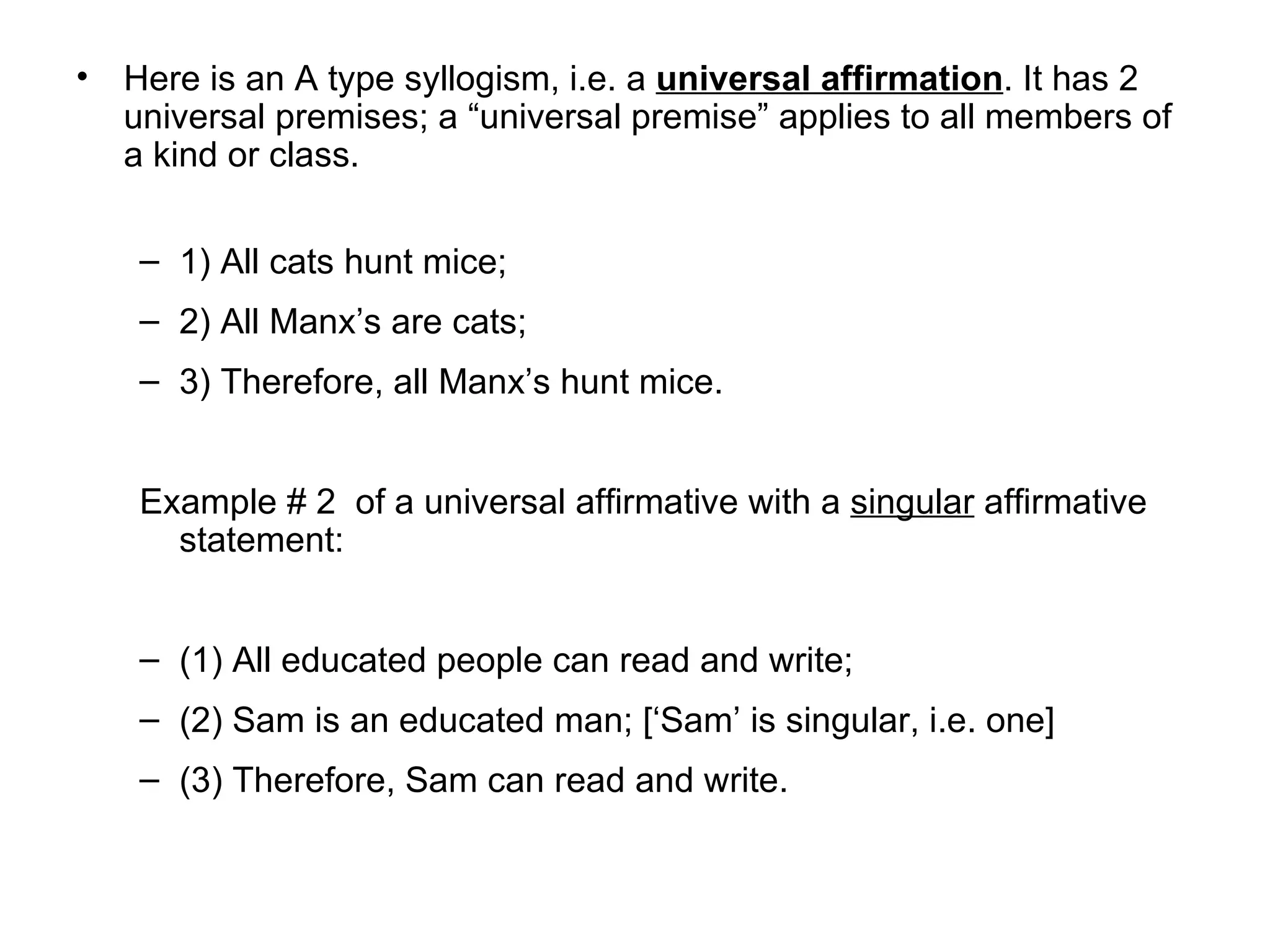 Here is an A type syllogism, i.e. a  universal affirmation . It has 2  universal premises; a “universal premise” applies to all members of a kind or class.  1) All cats hunt mice; 2) All Manx’s are cats; 3) Therefore, all Manx’s hunt mice.  Example # 2  of a universal affirmative with a  singular  affirmative statement: (1) All educated people can read and write; (2) Sam is an educated man; [‘Sam’ is singular, i.e. one]  (3) Therefore, Sam can read and write.  