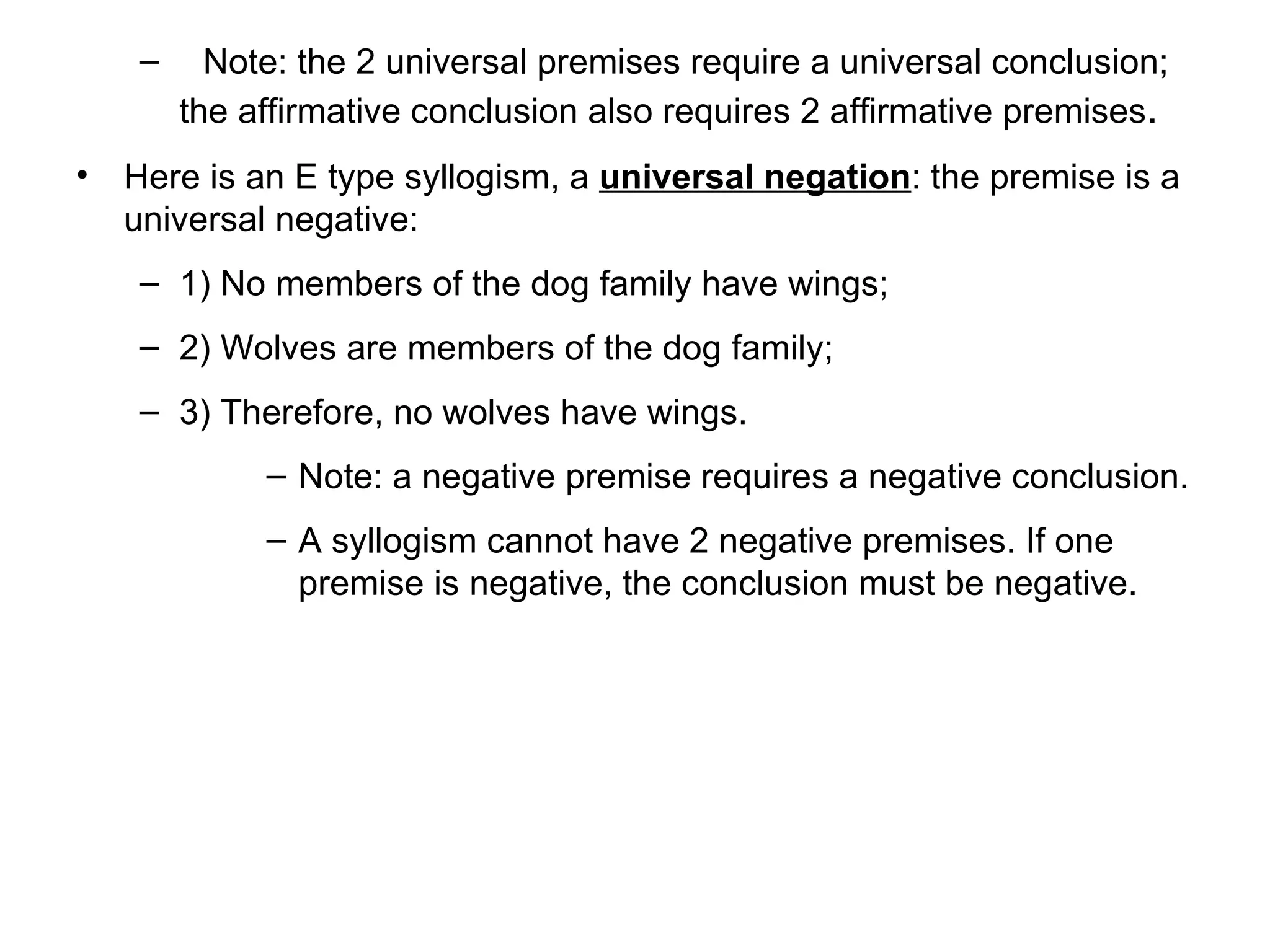 Note: the 2 universal premises require a universal conclusion; the affirmative conclusion also requires 2 affirmative premises .  Here is an E type syllogism, a  universal negation : t he premise is a universal negative:  1) No members of the dog family have wings; 2) Wolves are members of the dog family; 3) Therefore, no wolves have wings.  Note: a negative premise requires a negative conclusion.  A syllogism cannot have 2 negative premises. If one premise is negative, the conclusion must be negative. 