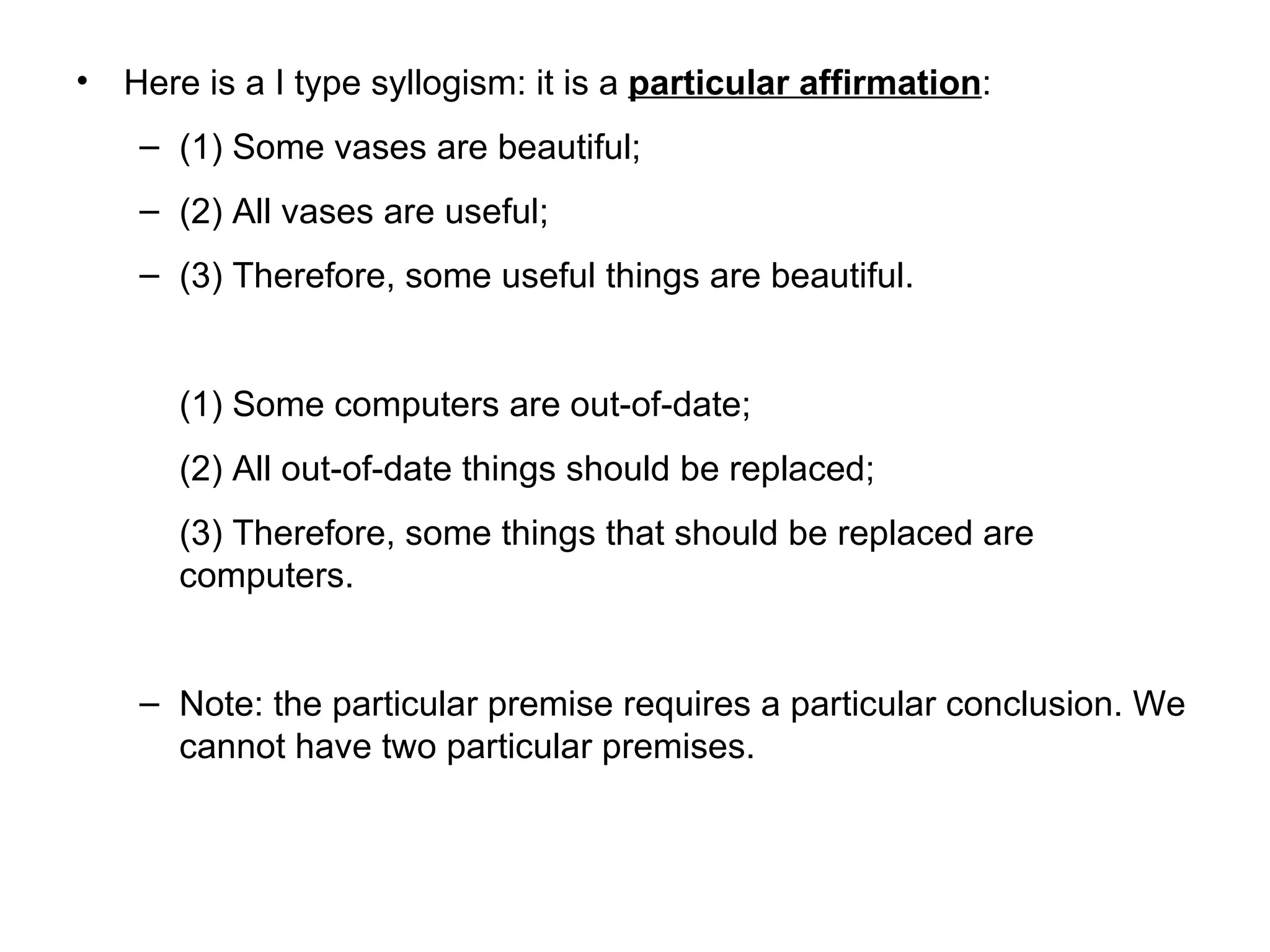 Here is a I type syllogism: it is a  particular affirmation : (1) Some vases are beautiful; (2) All vases are useful; (3) Therefore, some useful things are beautiful.  (1) Some computers are out-of-date; (2) All out-of-date things should be replaced; (3) Therefore, some things that should be replaced are computers.  Note: the particular premise requires a particular conclusion. We cannot have two particular premises. 