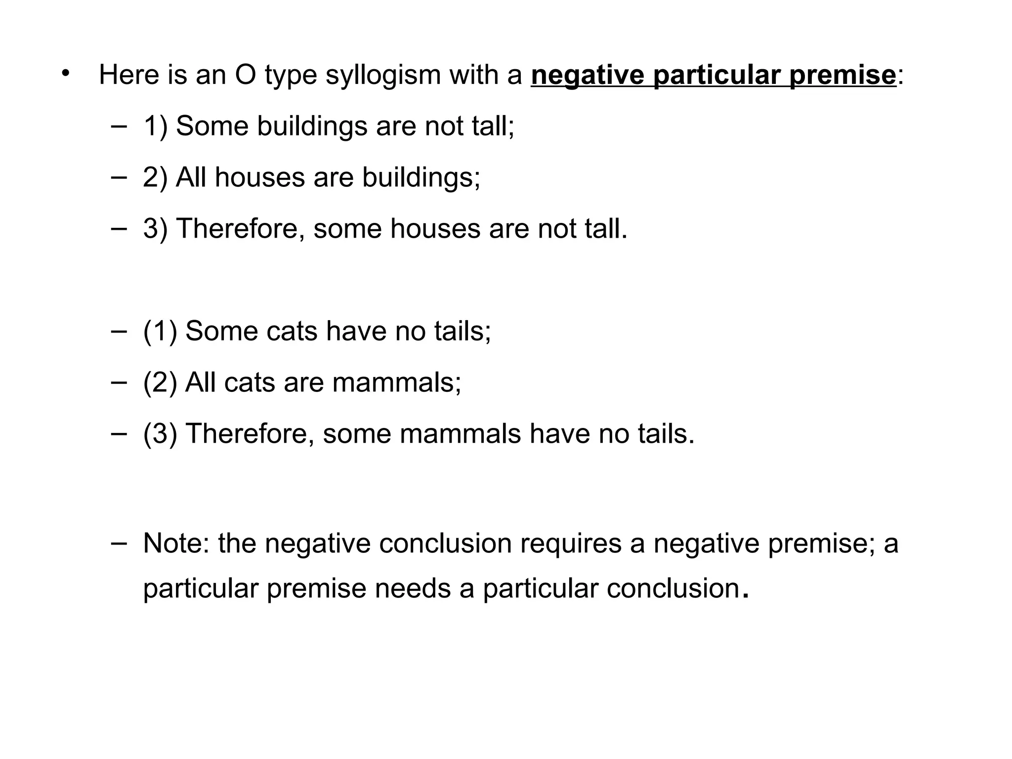 Here is an O type syllogism with a  negative particular premise :  1) Some buildings are not tall; 2) All houses are buildings; 3) Therefore, some houses are not tall.  (1) Some cats have no tails; (2) All cats are mammals;  (3) Therefore, some mammals have no tails.  Note: the negative conclusion requires a negative premise; a particular premise needs a particular conclusion .  
