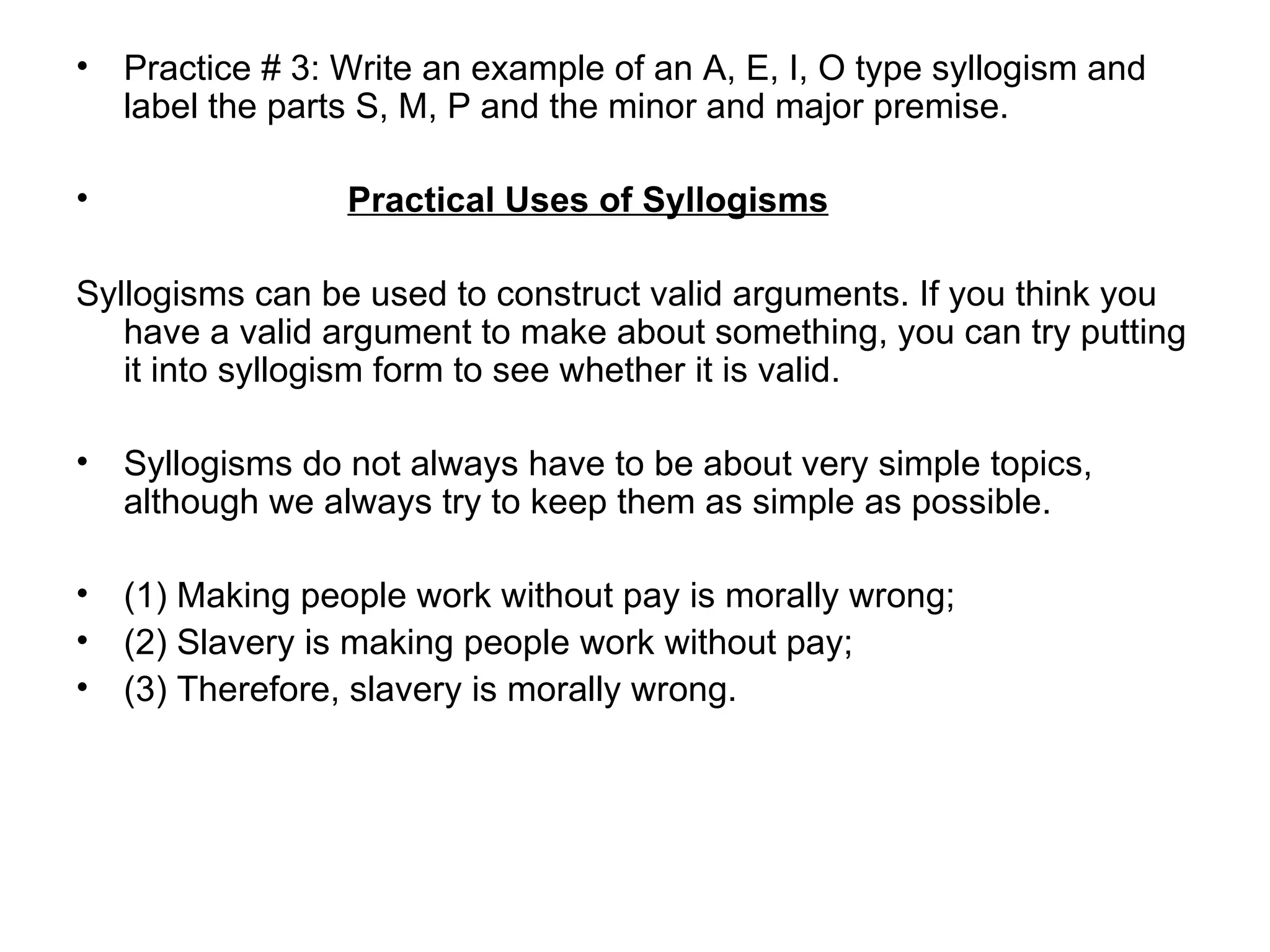 Practice # 3: Write an example of an A, E, I, O type syllogism and label the parts S, M, P and the minor and major premise.  Practical Uses of Syllogisms Syllogisms can be used to construct valid arguments. If you think you have a valid argument to make about something, you can try putting it into syllogism form to see whether it is valid.  Syllogisms do not always have to be about very simple topics, although we always try to keep them as simple as possible.  (1) Making people work without pay is morally wrong; (2) Slavery is making people work without pay; (3) Therefore, slavery is morally wrong.  
