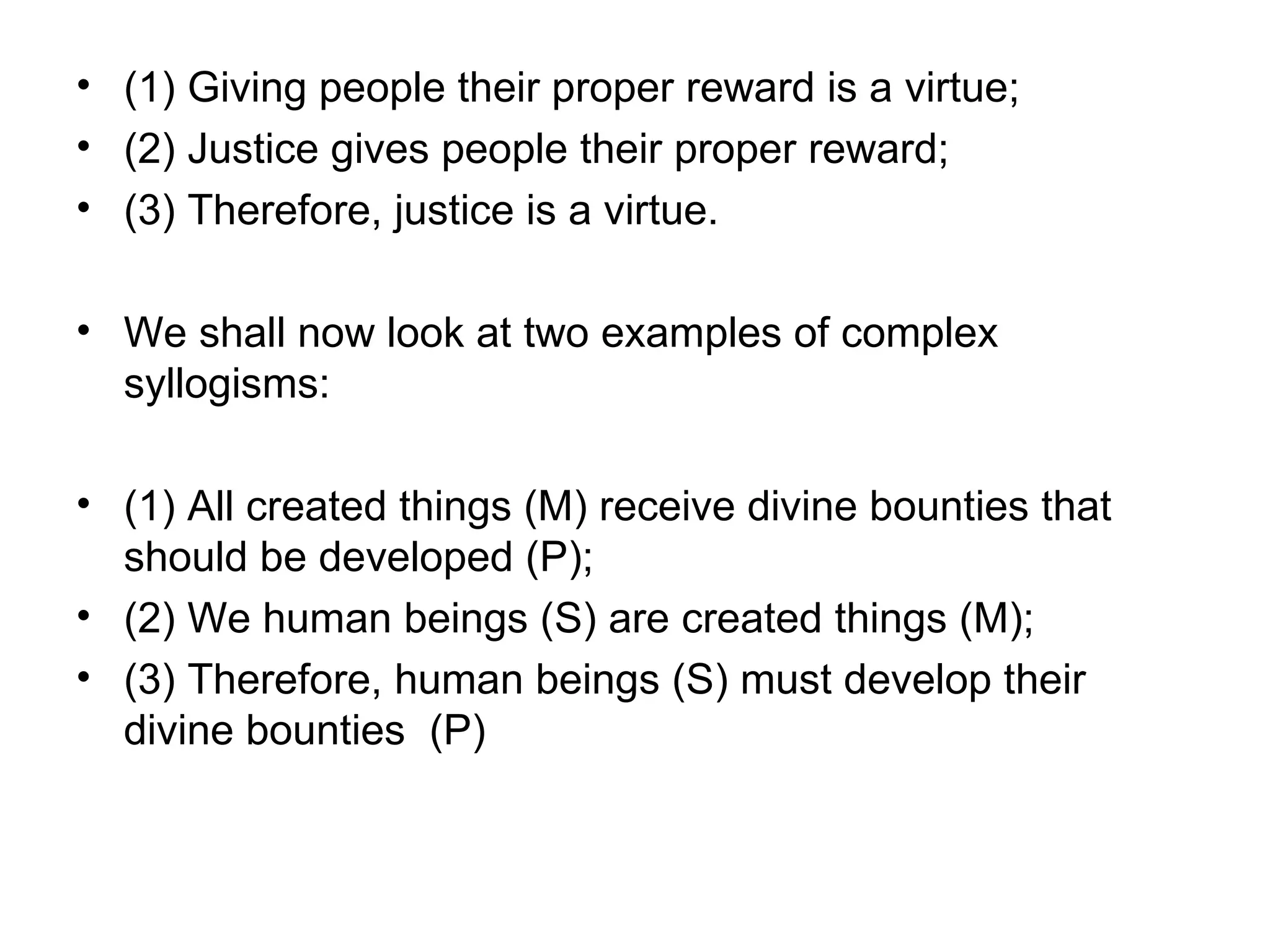 (1) Giving people their proper reward is a virtue; (2) Justice gives people their proper reward; (3) Therefore, justice is a virtue.  We shall now look at two examples of complex syllogisms:  (1) All created things (M) receive divine bounties that should be developed (P); (2) We human beings (S) are created things (M);  (3) Therefore, human beings (S) must develop their divine bounties  (P)  