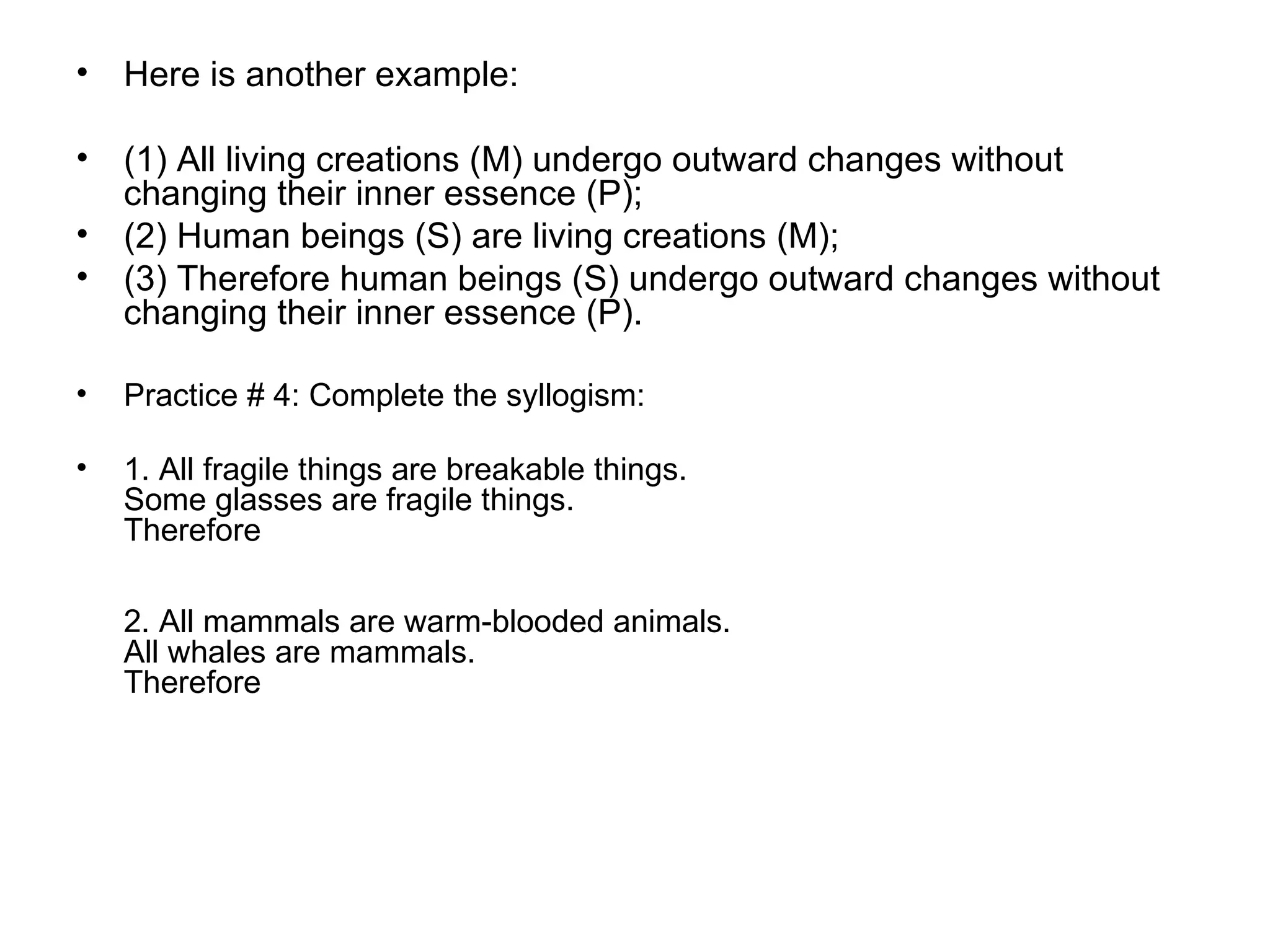 Here is another example:  (1) All living creations (M) undergo outward changes without changing their inner essence (P); (2) Human beings (S) are living creations (M); (3) Therefore human beings (S) undergo outward changes without changing their inner essence (P). Practice # 4: Complete the syllogism: 1. All fragile things are breakable things.  Some glasses are fragile things.  Therefore  2. All mammals are warm-blooded animals.  All whales are mammals.  Therefore  