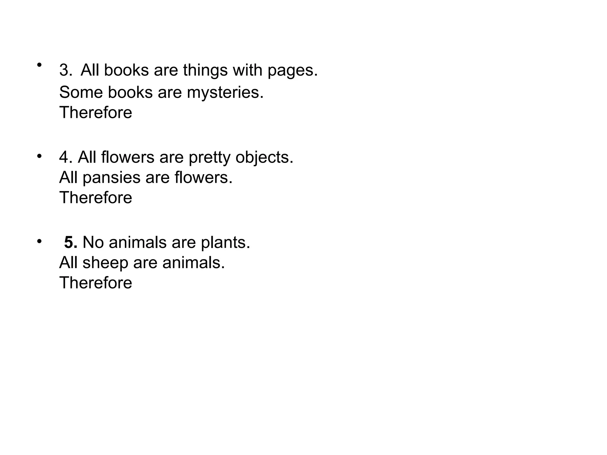 3.   All books are things with pages.  Some books are mysteries.  Therefore  4. All flowers are pretty objects.  All pansies are flowers.  Therefore    5.  No animals are plants.  All sheep are animals.  Therefore  