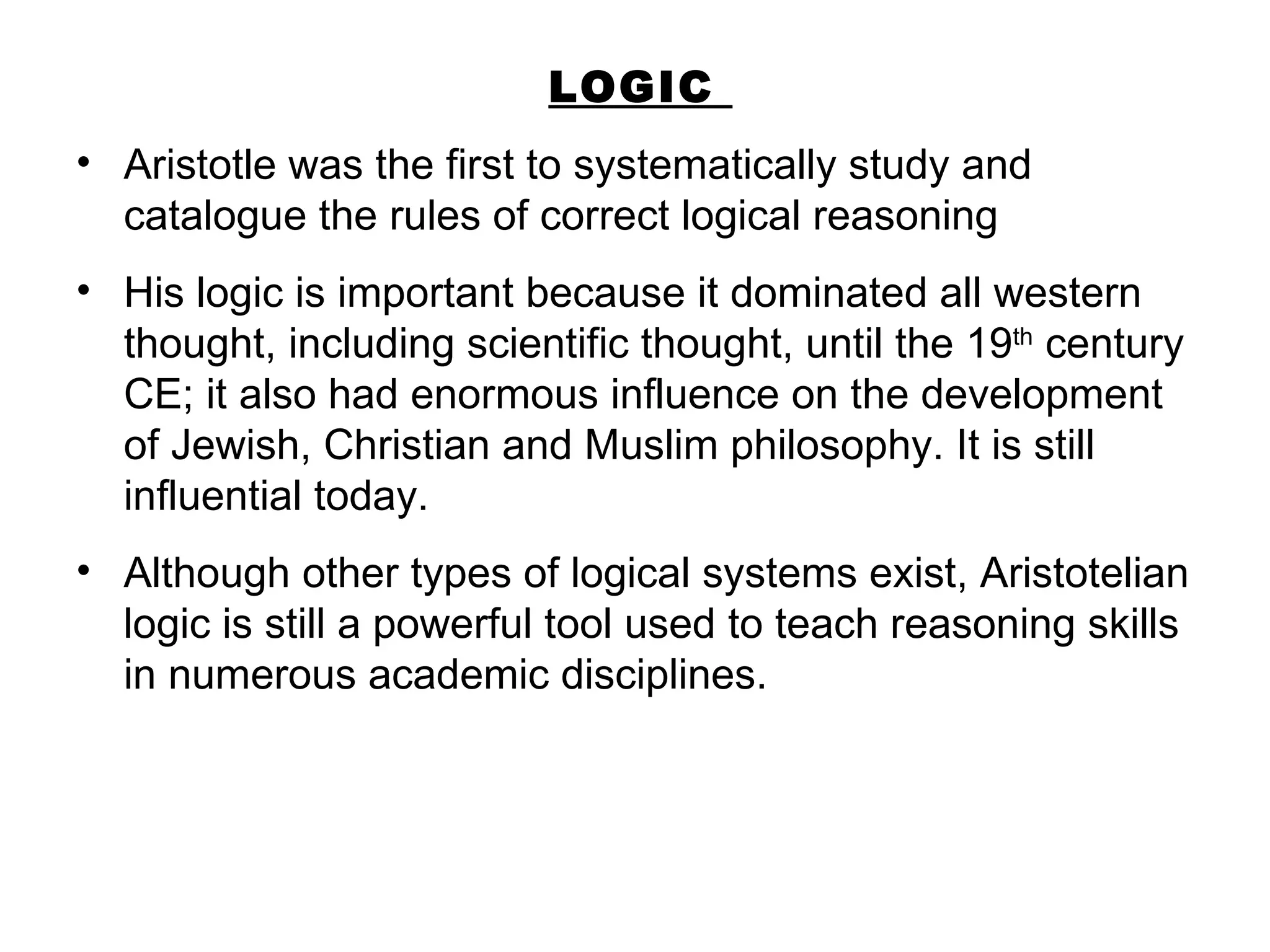LOGIC  Aristotle was the first to systematically study and catalogue the rules of correct logical reasoning  His logic is important because it dominated all western thought, including scientific thought, until the 19 th  century CE; it also had enormous influence on the development of Jewish, Christian and Muslim philosophy. It is still influential today. Although other types of logical systems exist, Aristotelian logic is still a powerful tool used to teach reasoning skills in numerous academic disciplines.  