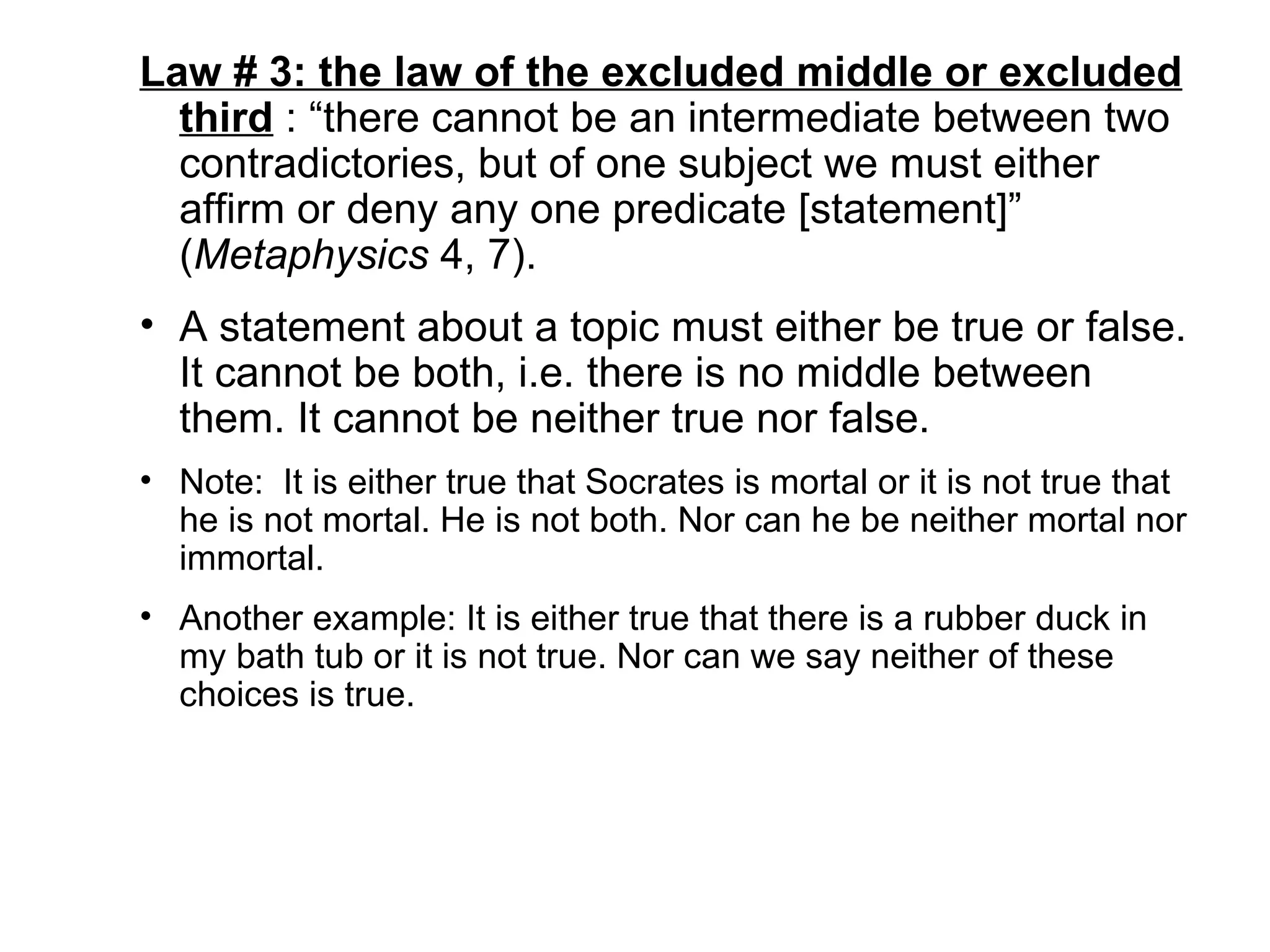 Law # 3: the law of the excluded middle or excluded third  : “there cannot be an intermediate between two contradictories, but of one subject we must either affirm or deny any one predicate [statement]” ( Metaphysics  4, 7).  A statement about a topic must either be true or false. It cannot be both, i.e. there is no middle between them. It cannot be neither true nor false.  Note:  It is either true that Socrates is mortal or it is not true that he is not mortal. He is not both. Nor can he be neither mortal nor immortal.  Another example: It is either true that there is a rubber duck in my bath tub or it is not true. Nor can we say neither of these choices is true.  