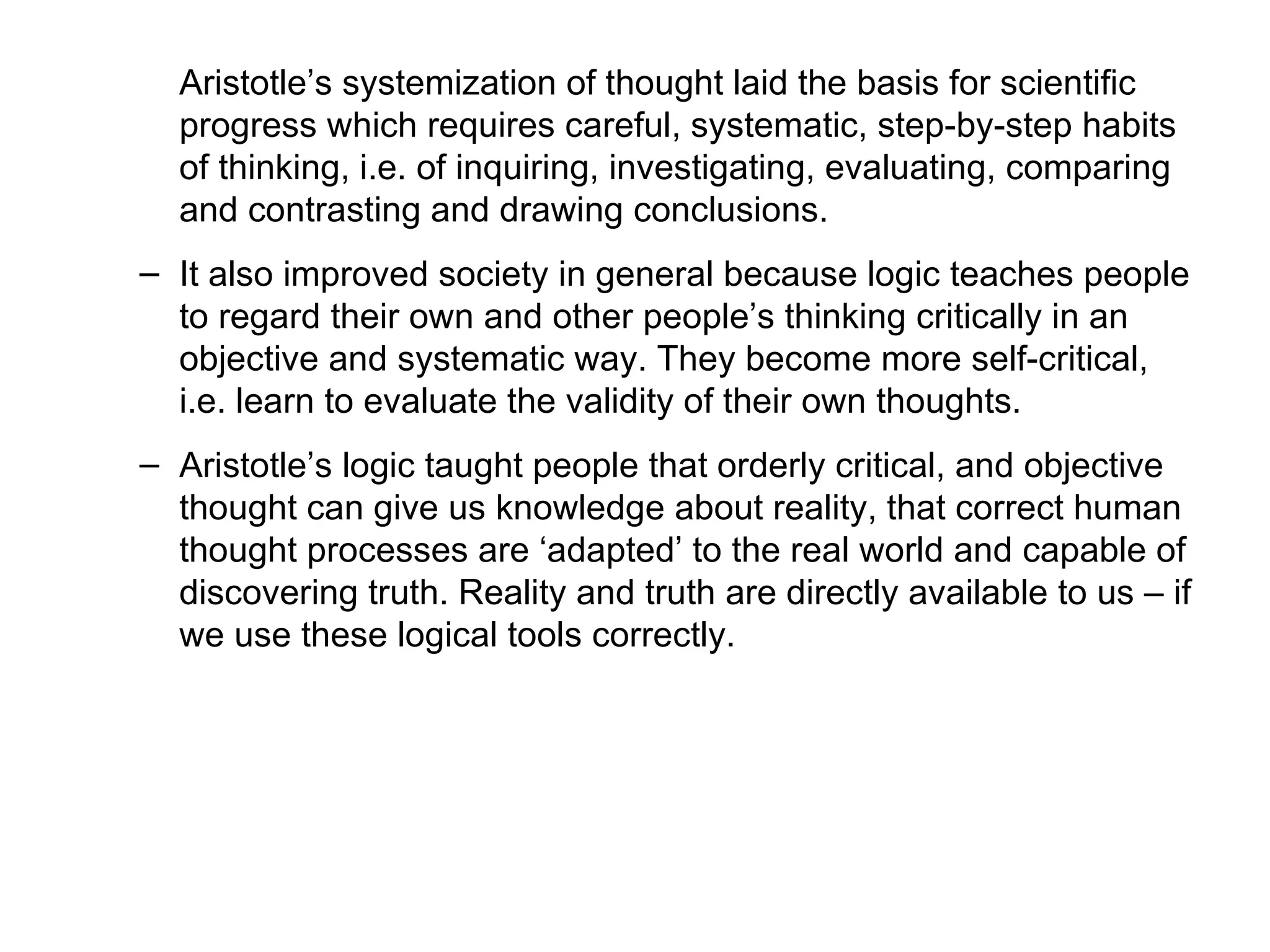 Aristotle’s systemization of thought laid the basis for scientific progress which requires careful, systematic, step-by-step habits of thinking, i.e. of inquiring, investigating, evaluating, comparing and contrasting and drawing conclusions.  It also improved society in general because logic teaches people to regard their own and other people’s thinking critically in an objective and systematic way. They become more self-critical, i.e. learn to evaluate the validity of their own thoughts.  Aristotle’s logic taught people that orderly critical, and objective thought can give us knowledge about reality, that correct human thought processes are ‘adapted’ to the real world and capable of discovering truth. Reality and truth are directly available to us – if we use these logical tools correctly. 