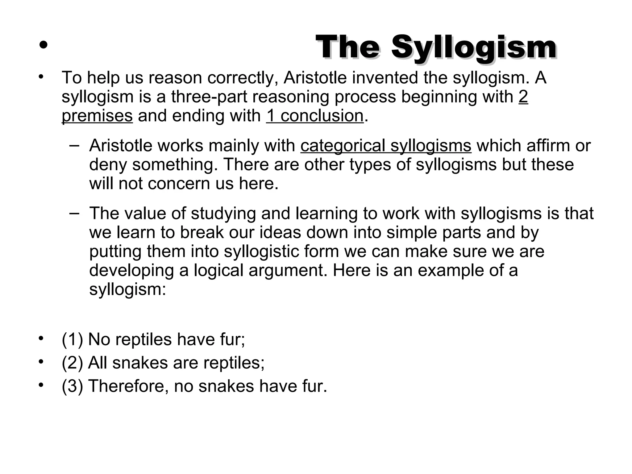 The Syllogism   To help us reason correctly, Aristotle invented the syllogism. A syllogism is a three-part reasoning process beginning with  2 premises  and ending with  1 conclusion .  Aristotle works mainly with  categorical syllogisms  which affirm or deny something. There are other types of syllogisms but these will not concern us here.  The value of studying and learning to work with syllogisms is that we learn to break our ideas down into simple parts and by putting them into syllogistic form we can make sure we are developing a logical argument. Here is an example of a syllogism:  (1) No reptiles have fur; (2) All snakes are reptiles; (3) Therefore, no snakes have fur.  
