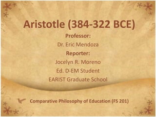 Aristotle (384-322 BCE) Professor: Dr. Eric Mendoza Reporter: Jocelyn R. Moreno Ed. D-EM Student EARIST Graduate School Comparative Philosophy of Education (FS 201) 