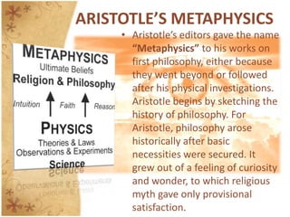 ARISTOTLE’S METAPHYSICSAristotle’s editors gave the name “Metaphysics” to his works on first philosophy, either because they went beyond or followed after his physical investigations. Aristotle begins by sketching the history of philosophy. For Aristotle, philosophy arose historically after basic necessities were secured. It grew out of a feeling of curiosity and wonder, to which religious myth gave only provisional satisfaction.