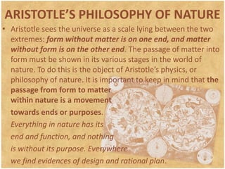 ARISTOTLE’S PHILOSOPHY OF NATUREAristotle sees the universe as a scale lying between the two extremes: form without matter is on one end, and matter without form is on the other end. The passage of matter into form must be shown in its various stages in the world of nature. To do this is the object of Aristotle’s physics, or philosophy of nature. It is important to keep in mind that the passage from form to matter within nature is a movement	towards ends or purposes.Everything in nature has its	end and function, and nothing	is without its purpose. Everywhere	we find evidences of design and rational plan.