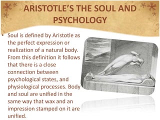 ARISTOTLE’S THE SOUL AND PSYCHOLOGYSoul is defined by Aristotle as the perfect expression or realization of a natural body. From this definition it follows that there is a close connection between psychological states, and physiological processes. Body and soul are unified in the same way that wax and an impression stamped on it are unified.Aristotle’sEthics