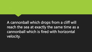 A cannonball which drops from a cliff will
reach the sea at exactly the same time as a
cannonball which is fired with horizontal
velocity.
 