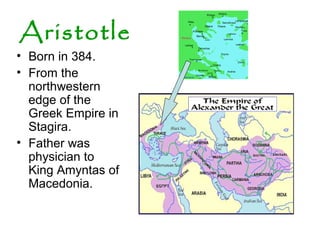 Aristotle
• Born in 384.
• From the
northwestern
edge of the
Greek Empire in
Stagira.
• Father was
physician to
King Amyntas of
Macedonia.
 