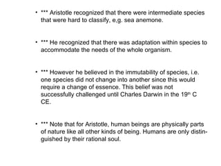 *** Aristotle recognized that there were intermediate species that were hard to classify, e,g. sea anemone.  *** He recognized that there was adaptation within species to accommodate the needs of the whole organism.  *** However he believed in the immutability of species, i.e. one species did not change into another since this would require a change of essence. This belief was not successfully challenged until Charles Darwin in the 19 th  C CE.  *** Note that for Aristotle, human beings are physically parts of nature like all other kinds of being. Humans are only distin-guished by their rational soul.  