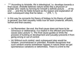 *** According to Aristotle, life is teleological, i.e. develops towards a final cause.  Aristotle believes nature works like a physician or builder who “starts by forming for himself a definite picture . . . of his end . . . and this he holds forward as the reason and explanation of each subsequent step that he takes . . .” ( PA , 1, 1).  In this way he connects his theory of biology to his theory of reality in general: four-fold causality holds true for each (material, efficient, formal and final causes).  (a) Remember: the end, the final cause does not have to be conscious or deliberative; it is implicit in the efficient and formal cause (see Lecture 1). The final cause guides or limits the process of building or development and (usually) prevents it from going wrong or out of control.  (b) Without such control, each subsequent step would be random, unconstrained or unlimited. Aristotle recognises that such random events sometimes happen in nature when we get  spontaneous variations or deformities. There is a limit to the  