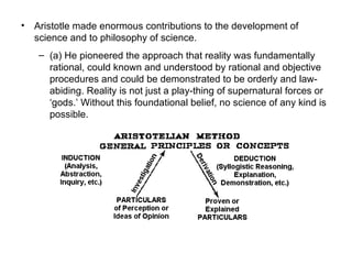 Aristotle made enormous contributions to the development of science and to philosophy of science.  (a) He pioneered the approach that reality was fundamentally rational, could known and understood by rational and objective procedures and could be demonstrated to be orderly and law-abiding. Reality is not just a play-thing of supernatural forces or ‘gods.’ Without this foundational belief, no science of any kind is possible.  