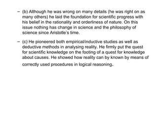 (b) Although he was wrong on many details (he was right on as many others) he laid the foundation for scientific progress with his belief in the rationality and orderliness of nature. On this issue nothing has change in science and the philosophy of science since Aristotle’s time.  (c) He pioneered both empirical/inductive studies as well as deductive methods in analysing reality. He firmly put the quest for scientific knowledge on the footing of a quest for knowledge about causes. He showed how reality can by known by means of correctly used procedures in logical reasoning .  