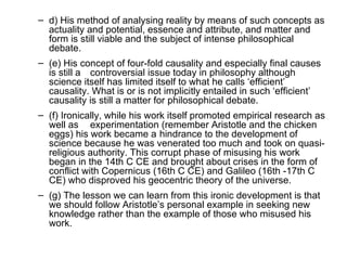 d) His method of analysing reality by means of such concepts as actuality and potential, essence and attribute, and matter and form is still viable and the subject of intense philosophical debate.  (e) His concept of four-fold causality and especially final causes is still a controversial issue today in philosophy although science itself has limited itself to what he calls ‘efficient’ causality. What is or is not implicitly entailed in such ‘efficient’ causality is still a matter for philosophical debate.  (f) Ironically, while his work itself promoted empirical research as well as  experimentation (remember Aristotle and the chicken eggs) his work became a  hindrance to the development of science because he was venerated too much and took on quasi-religious authority. This corrupt phase of misusing his work began in the 14th C CE and brought about crises in the form of conflict with Copernicus (16th C CE) and Galileo (16th -17th C CE) who disproved his geocentric theory of the universe.  (g) The lesson we can learn from this ironic development is that we should follow Aristotle’s personal example in seeking new knowledge rather than the example of those who misused his work.  
