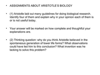 ASSIGNMENTS ABOUT ARISTOTLE’S BIOLOGY (1) Aristotle laid out many guidelines for doing biological research. Identify four of them and explain why in your opinion each of them is or is not useful today.  Your answer will be marked on how complete and thoughtful your explanations are.  (2) Thinking question: why do you think Aristotle believed in the spontaneous generation of lower life forms? What observations could have led him to this conclusion? What invention was he lacking to solve this problem?  