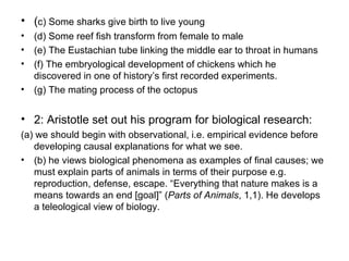 ( c) Some sharks give birth to live young (d) Some reef fish transform from female to male (e) The Eustachian tube linking the middle ear to throat in humans (f) The embryological development of chickens which he  discovered in one of history’s first recorded experiments. (g) The mating process of the octopus 2: Aristotle set out his program for biological research:  (a) we should begin with observational, i.e. empirical evidence before developing causal explanations for what we see.  (b) he views biological phenomena as examples of final causes; we must explain parts of animals in terms of their purpose e.g. reproduction, defense, escape. “Everything that nature makes is a means towards an end [goal]” ( Parts of Animals , 1,1). He develops a teleological view of biology.  