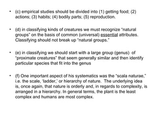 (c) empirical studies should be divided into (1) getting food; (2) actions; (3) habits; (4) bodily parts; (5) reproduction.  (d) in classifying kinds of creatures we must recognize “natural groups” on the basis of common (universal)  essential  attributes. Classifying should not break up “natural groups.” (e) in classifying we should start with a large group (genus)  of “proximate creatures” that seem generally similar and then identify particular species that fit into the genus (f)  One important aspect of his systematics was the “scala naturae,” i.e. the scale, ‘ladder,’ or hierarchy of nature.  The underlying idea is, once again, that nature is orderly and, in regards to complexity, is arranged in a hierarchy. In general terms, the plant is the least complex and humans are most complex.  