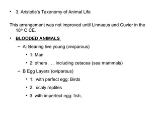 3. Aristotle’s Taxonomy of Animal Life  This arrangement was not improved until Linnaeus and Cuvier in the 18 th  C CE.  BLOODED ANIMALS  A: Bearing live young (viviparous)  1: Man 2: others . . . including cetacea (sea mammals)  B Egg Layers (oviparous) 1:  with perfect egg: Birds 2:  scaly reptiles  3: with imperfect egg: fish,  