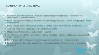 CLASSIFICATIONOF LIVING BEINGS
 In his book Historia Animalium , Aristotle was the first person in history to venture into the
classification of different animals.
 Based on the presence of blood ,he created two different groups such as animal with blood and animal
without blood.
 Based on their habitat he classified animals as one that live in water and other one that live in land.
 All living being could be grouped in the hierarchical system.
 He placed the human species highest in this hierarchy
 The Aristotle view of plant reproduction – Higher form plants like trees and flowers were animated
with a vegetative soul .
 Lower forms such as fungus and moss was generated spontaneously in decaying matter.
 Flies, worms and other small animals born from decaying matter through process of spontaneous
generation.
 