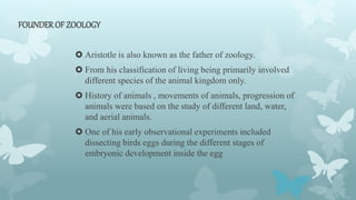 FOUNDER OF ZOOLOGY
 Aristotle is also known as the father of zoology.
 From his classification of living being primarily involved
different species of the animal kingdom only.
 History of animals , movements of animals, progression of
animals were based on the study of different land, water,
and aerial animals.
 One of his early observational experiments included
dissecting birds eggs during the different stages of
embryonic development inside the egg
 