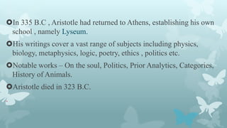 In 335 B.C , Aristotle had returned to Athens, establishing his own
school , namely Lyseum.
His writings cover a vast ra...
