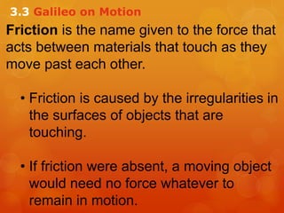 Friction is the name given to the force that
acts between materials that touch as they
move past each other.
• Friction is caused by the irregularities in
the surfaces of objects that are
touching.
• If friction were absent, a moving object
would need no force whatever to
remain in motion.
3.3 Galileo on Motion
 