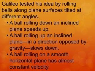 Galileo tested his idea by rolling
balls along plane surfaces tilted at
different angles.
• A ball rolling down an inclined
plane speeds up.
• A ball rolling up an inclined
plane—in a direction opposed by
gravity—slows down.
• A ball rolling on a smooth
horizontal plane has almost
constant velocity.
 